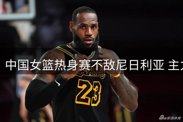 中国女篮热身赛不敌尼日利亚 主力缺阵致内线失守