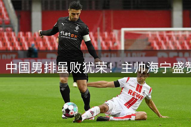 中国男排虽败犹荣！主帅海宁盛赞队员表现超预期