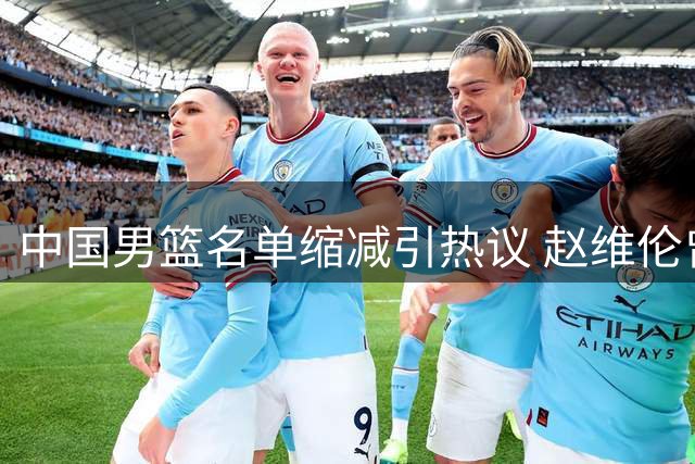 中国男篮名单缩减引热议 赵维伦曾凡博遭弃用