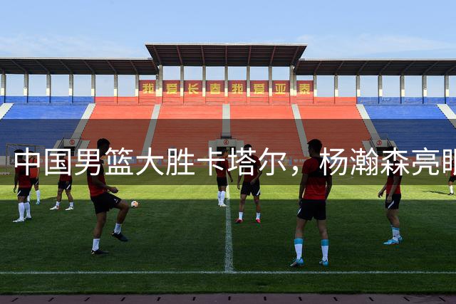中国男篮大胜卡塔尔，杨瀚森亮眼，庞峥麟表现不佳