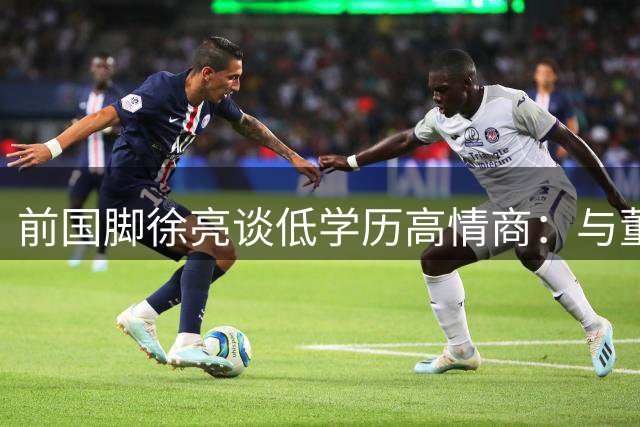 前国脚徐亮谈低学历高情商：与董路兄弟情深却拒站队