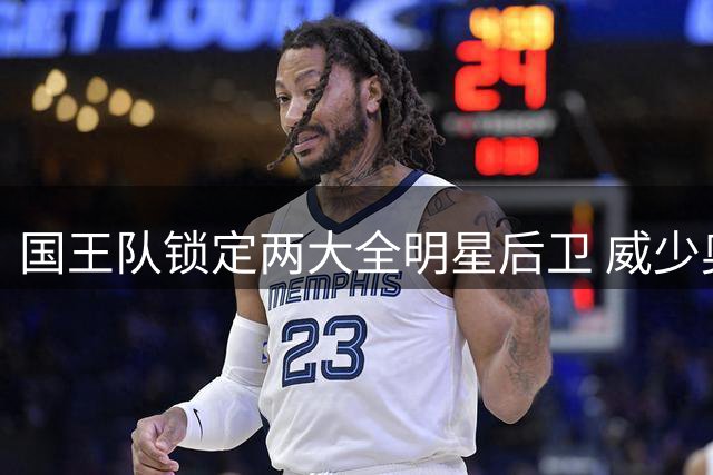 国王队锁定两大全明星后卫 威少奥迪或加盟辅佐新秀阿卡夫