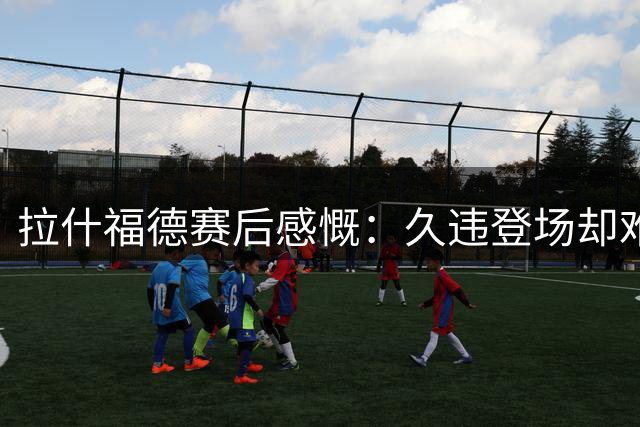 拉什福德赛后感慨：久违登场却难挽曼联败局