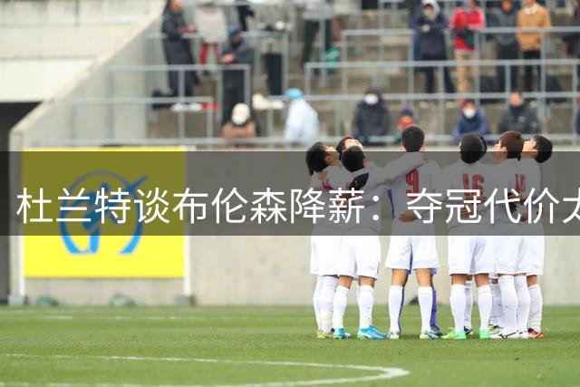 杜兰特谈布伦森降薪：夺冠代价太大，我不会效仿