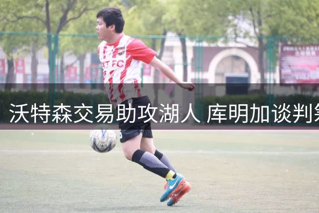 沃特森交易助攻湖人 库明加谈判筹码缩水