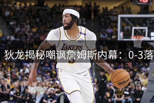 狄龙揭秘嘲讽詹姆斯内幕：0-3落后还计较球迷 经纪人曾收警告