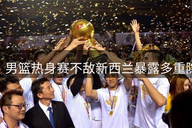 男篮热身赛不敌新西兰暴露多重隐忧 替补亮眼难掩整体疲软