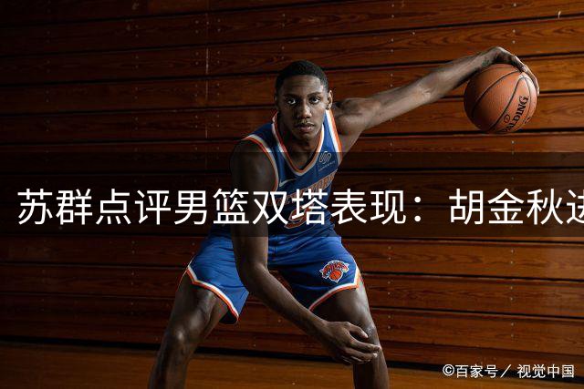 苏群点评男篮双塔表现：胡金秋进攻无懈可击 护筐能力逊于杨瀚森