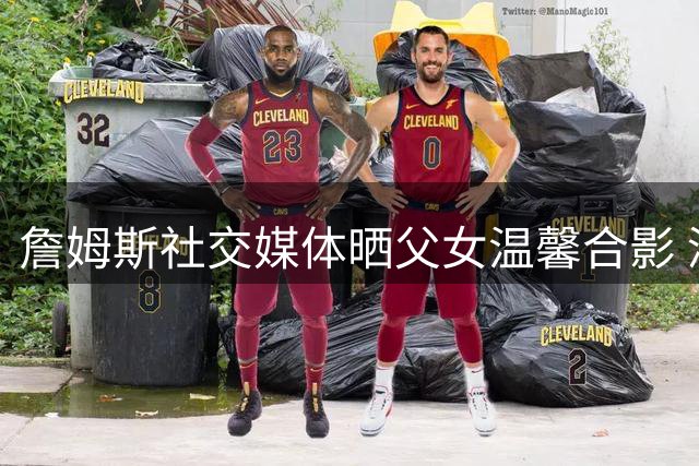 詹姆斯社交媒体晒父女温馨合影 深情表白爱女