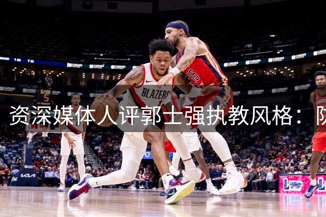 资深媒体人评郭士强执教风格：防守见长进攻不足