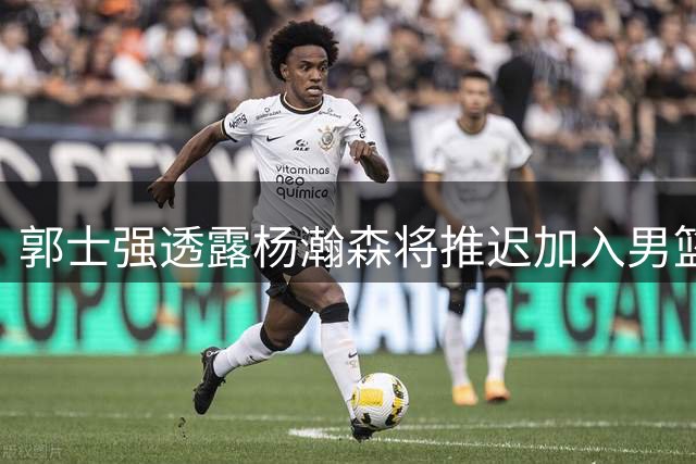 郭士强透露杨瀚森将推迟加入男篮集训 因需遵守NBA国际球员条款