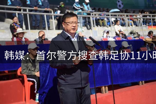 韩媒：首尔警方搜查韩足协11小时22分钟，获取了大量高强度物证